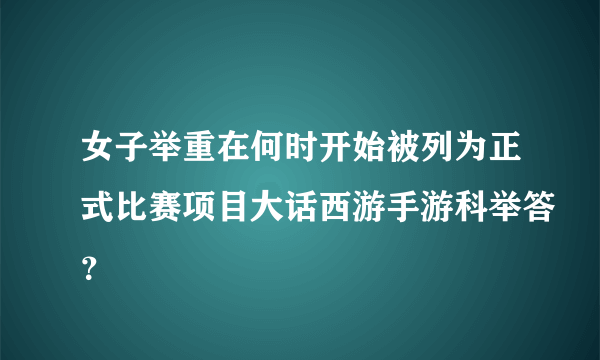 女子举重在何时开始被列为正式比赛项目大话西游手游科举答？