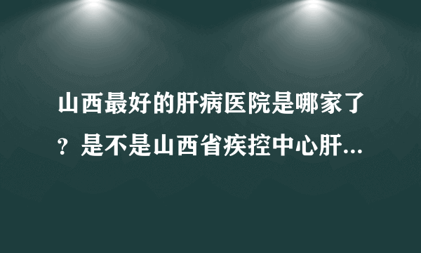 山西最好的肝病医院是哪家了？是不是山西省疾控中心肝病门诊部？