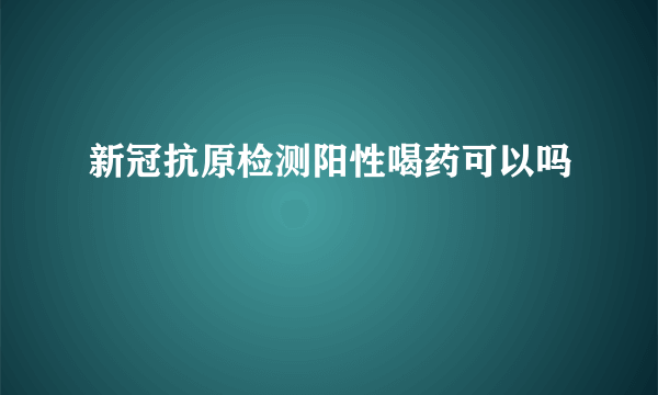 新冠抗原检测阳性喝药可以吗