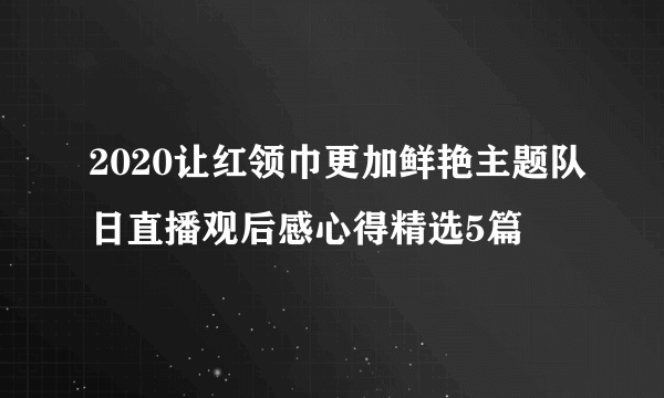 2020让红领巾更加鲜艳主题队日直播观后感心得精选5篇