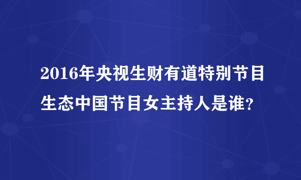 2016年央视生财有道特别节目生态中国节目女主持人是谁？