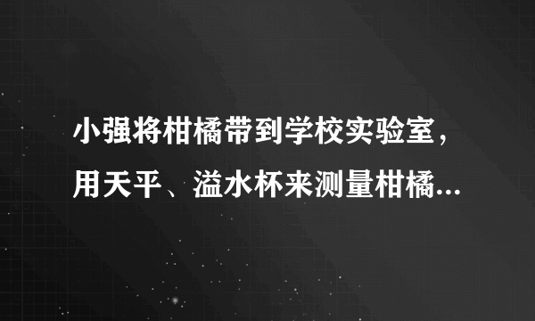 小强将柑橘带到学校实验室，用天平、溢水杯来测量柑橘的密度．他用天平测出装满水的溢水杯的总质量是360g；然后借助牙签使这个柑橘浸没在溢水杯中，当溢水杯停止排水后称得剩下水、柑橘和杯子总质量为354g，溢出水的质量是120g，求这个柑橘的密度是多大？