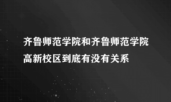 齐鲁师范学院和齐鲁师范学院高新校区到底有没有关系