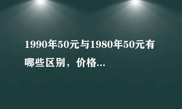 1990年50元与1980年50元有哪些区别，价格相差大吗？