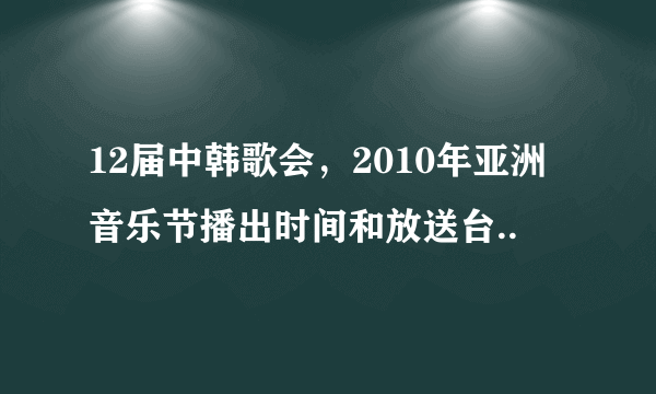 12届中韩歌会，2010年亚洲音乐节播出时间和放送台..