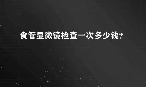 食管显微镜检查一次多少钱？