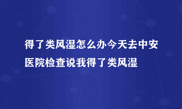 得了类风湿怎么办今天去中安医院检查说我得了类风湿
