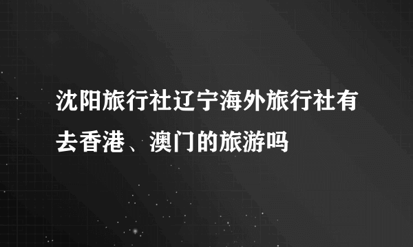 沈阳旅行社辽宁海外旅行社有去香港、澳门的旅游吗