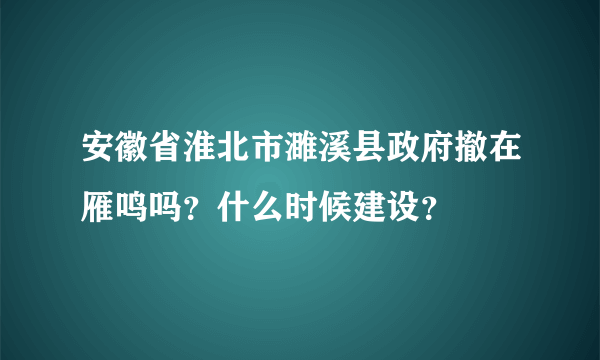 安徽省淮北市濉溪县政府撤在雁鸣吗？什么时候建设？