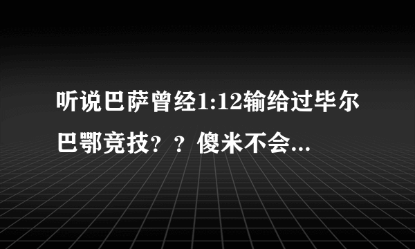 听说巴萨曾经1:12输给过毕尔巴鄂竞技？？傻米不会也说是弗朗哥拿着手枪逼着巴萨输这么多的吧？？？