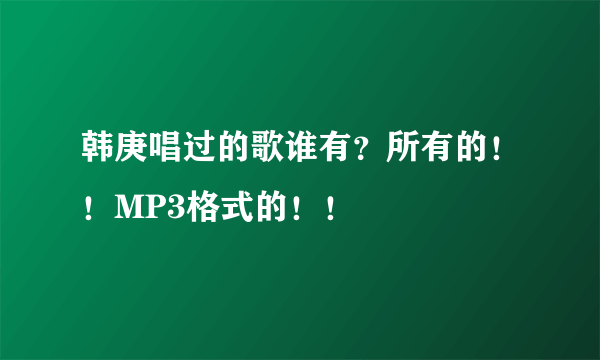 韩庚唱过的歌谁有？所有的！！MP3格式的！！