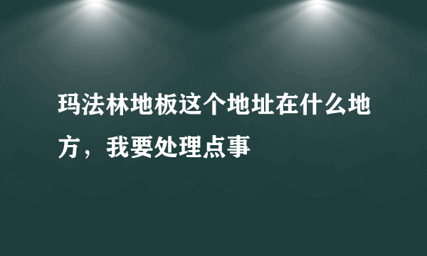 玛法林地板这个地址在什么地方，我要处理点事