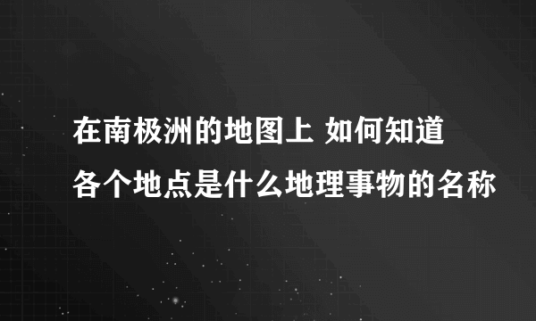 在南极洲的地图上 如何知道各个地点是什么地理事物的名称