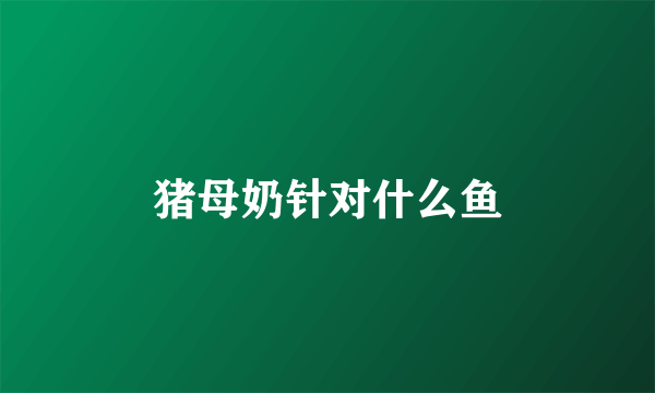 猪母奶针对什么鱼