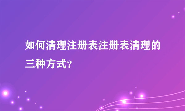 如何清理注册表注册表清理的三种方式？