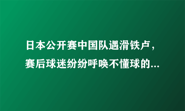 日本公开赛中国队遇滑铁卢，赛后球迷纷纷呼唤不懂球的胖子快回来，你怎么看？