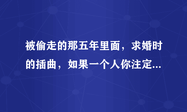 被偷走的那五年里面，求婚时的插曲，如果一个人你注定要爱上他，，，，，，是什么歌，谁唱的？？？