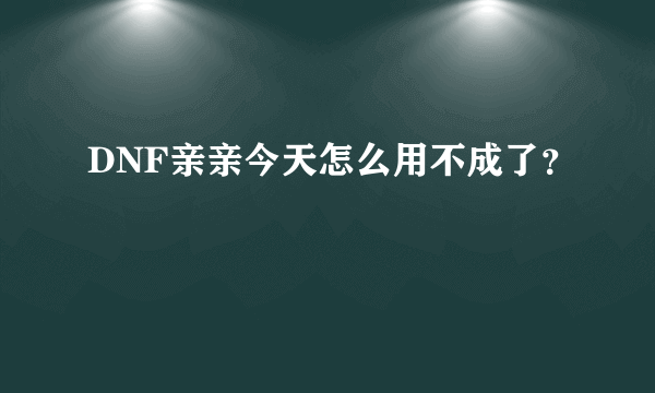 DNF亲亲今天怎么用不成了？