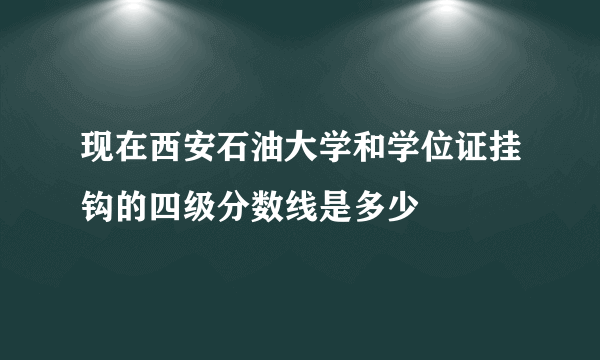 现在西安石油大学和学位证挂钩的四级分数线是多少