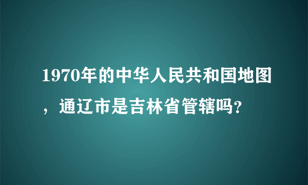 1970年的中华人民共和国地图，通辽市是吉林省管辖吗？