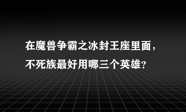 在魔兽争霸之冰封王座里面，不死族最好用哪三个英雄？