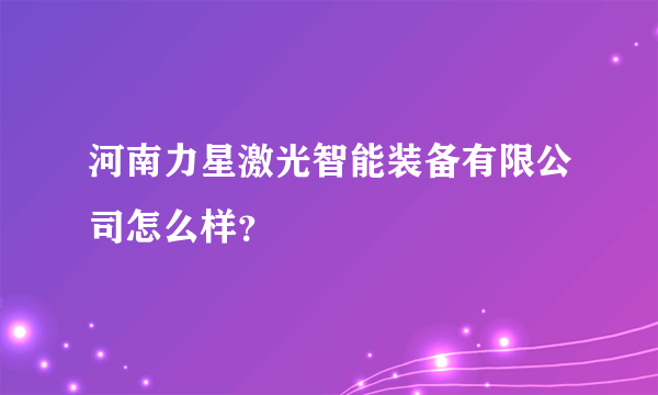 河南力星激光智能装备有限公司怎么样？