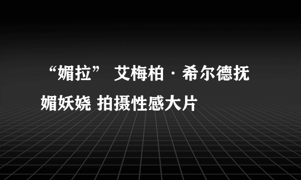 “媚拉” 艾梅柏·希尔德抚媚妖娆 拍摄性感大片