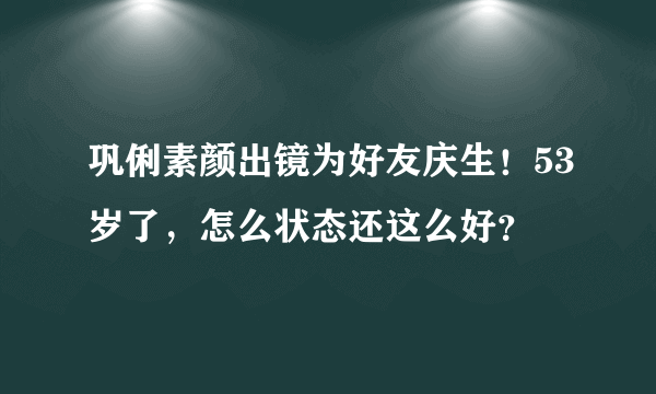 巩俐素颜出镜为好友庆生！53岁了，怎么状态还这么好？