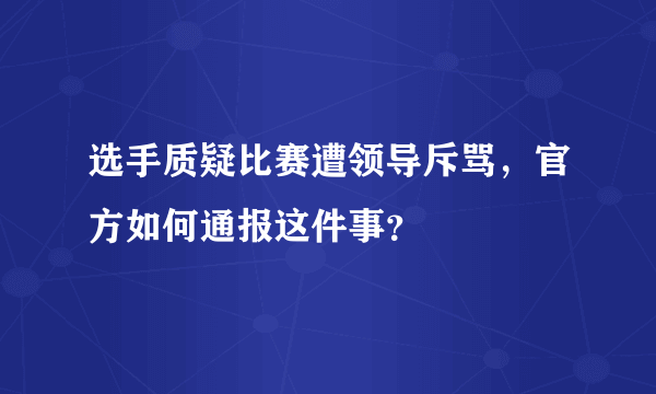 选手质疑比赛遭领导斥骂，官方如何通报这件事？