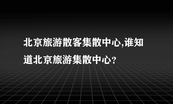 北京旅游散客集散中心,谁知道北京旅游集散中心？