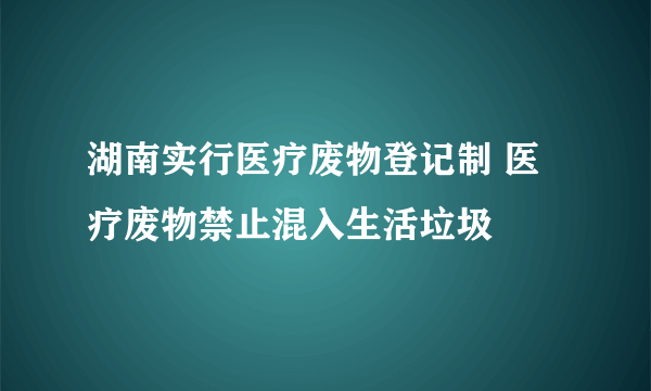 湖南实行医疗废物登记制 医疗废物禁止混入生活垃圾