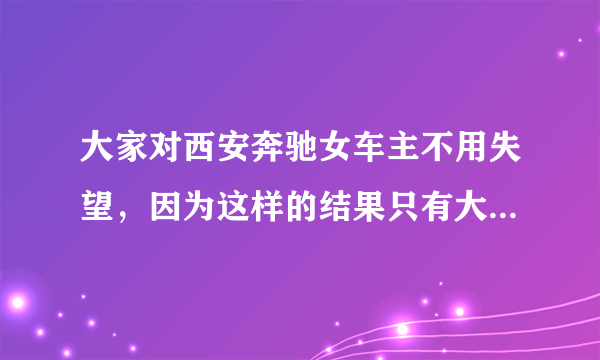 大家对西安奔驰女车主不用失望，因为这样的结果只有大家对奔驰更反感，不是吗？