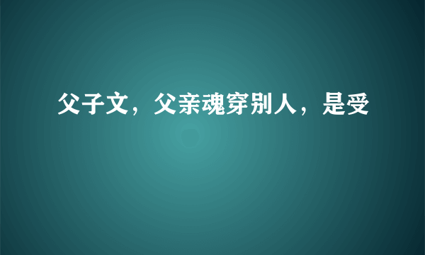 父子文，父亲魂穿别人，是受