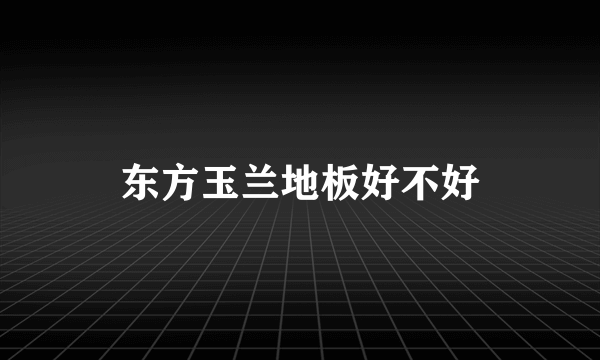 东方玉兰地板好不好