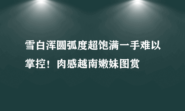 雪白浑圆弧度超饱满一手难以掌控！肉感越南嫩妹图赏