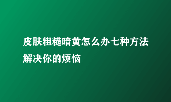 皮肤粗糙暗黄怎么办七种方法解决你的烦恼