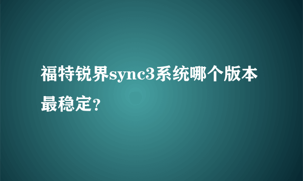 福特锐界sync3系统哪个版本最稳定？