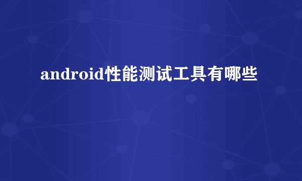 android性能测试工具有哪些