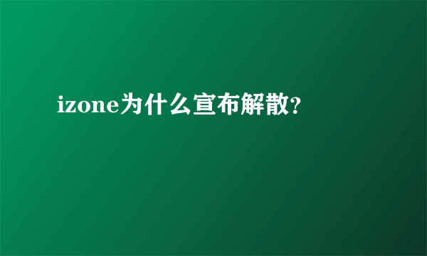 izone为什么宣布解散？