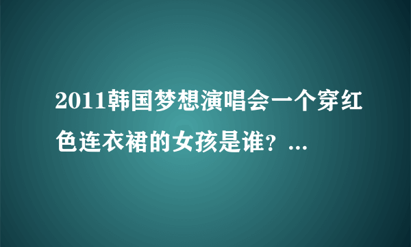 2011韩国梦想演唱会一个穿红色连衣裙的女孩是谁？她唱的是什么歌？跪求！