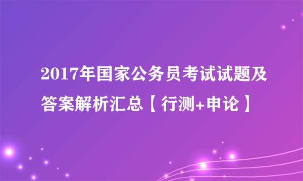 2017年国家公务员考试试题及答案解析汇总【行测+申论】