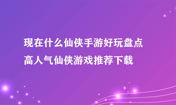 现在什么仙侠手游好玩盘点 高人气仙侠游戏推荐下载