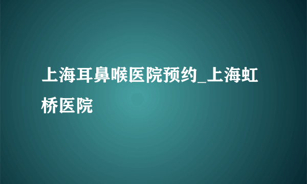上海耳鼻喉医院预约_上海虹桥医院