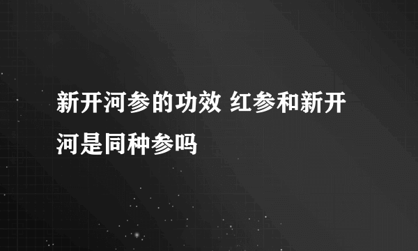 新开河参的功效 红参和新开河是同种参吗