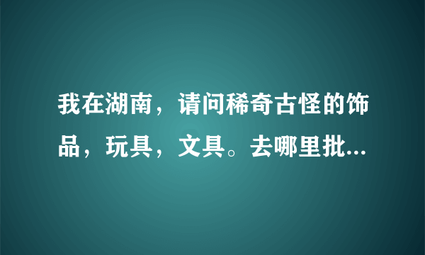 我在湖南，请问稀奇古怪的饰品，玩具，文具。去哪里批发方便点？