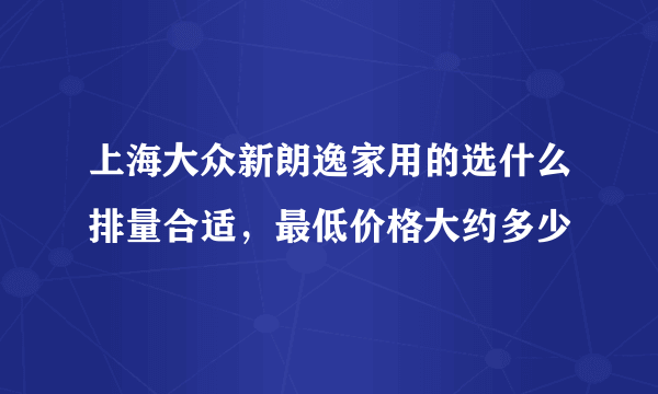 上海大众新朗逸家用的选什么排量合适，最低价格大约多少