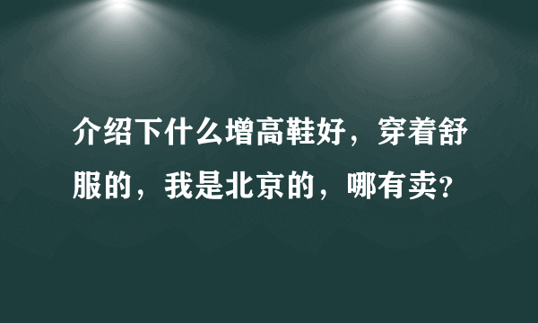 介绍下什么增高鞋好，穿着舒服的，我是北京的，哪有卖？