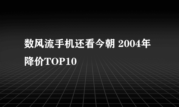 数风流手机还看今朝 2004年降价TOP10