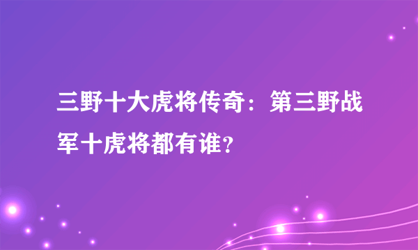 三野十大虎将传奇：第三野战军十虎将都有谁？