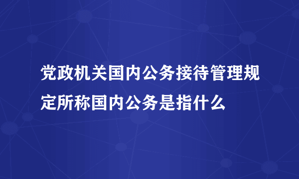 党政机关国内公务接待管理规定所称国内公务是指什么